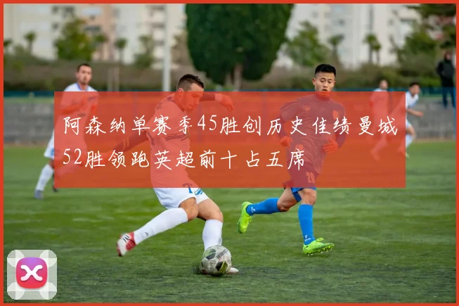 阿森纳单赛季45胜创历史佳绩曼城52胜领跑英超前十占五席