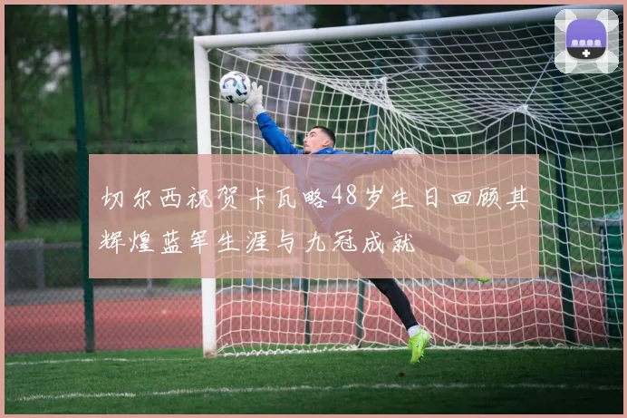 切尔西祝贺卡瓦略48岁生日回顾其辉煌蓝军生涯与九冠成就