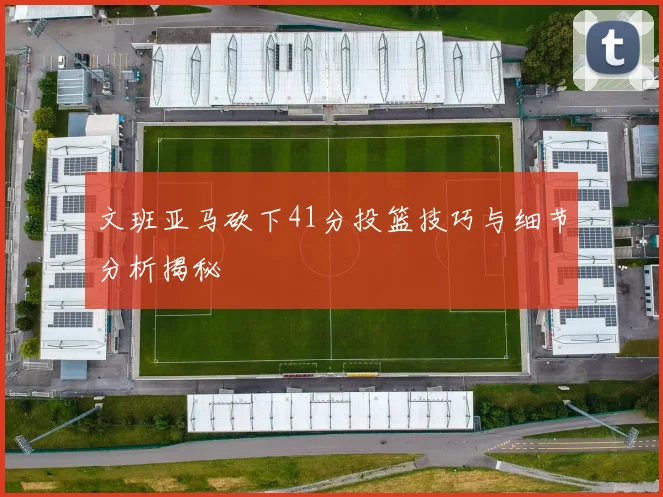 文班亚马砍下41分投篮技巧与细节分析揭秘