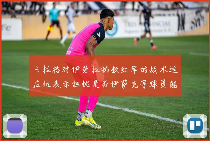 卡拉格对伊劳拉执教红军的战术适应性表示担忧是否伊萨克等球员能融入