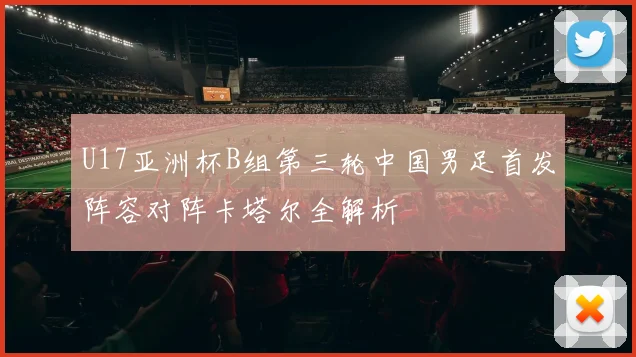 U17亚洲杯B组第三轮中国男足首发阵容对阵卡塔尔全解析