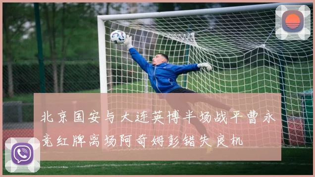 北京国安与大连英博半场战平曹永竞红牌离场阿奇姆彭错失良机