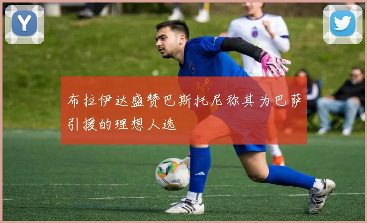 布拉伊达盛赞巴斯托尼称其为巴萨引援的理想人选