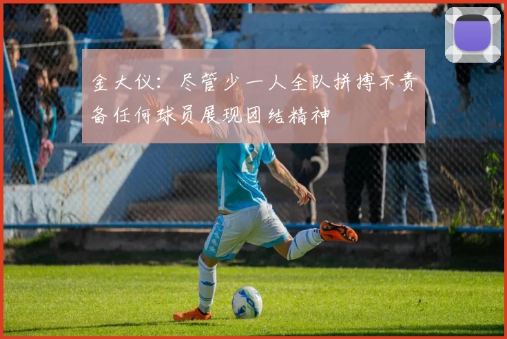 金大仪：尽管少一人全队拼搏不责备任何球员展现团结精神