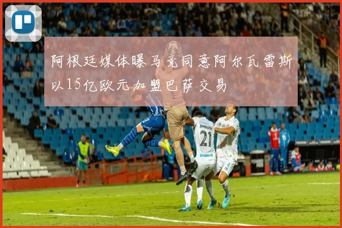 阿根廷媒体曝马竞同意阿尔瓦雷斯以15亿欧元加盟巴萨交易