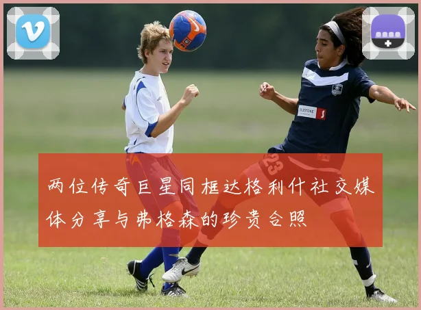 两位传奇巨星同框达格利什社交媒体分享与弗格森的珍贵合照