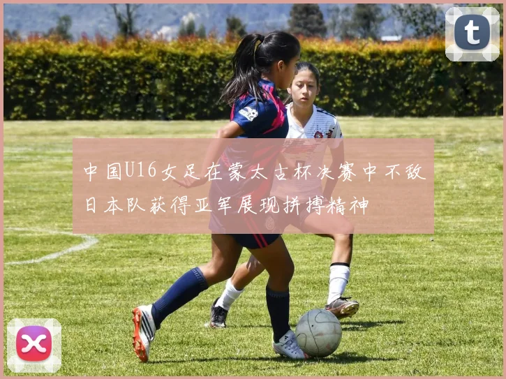 中国U16女足在蒙太古杯决赛中不敌日本队获得亚军展现拼搏精神