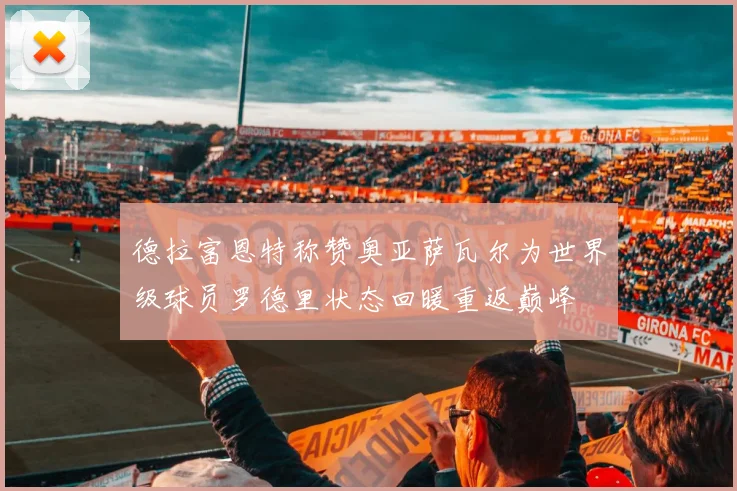 德拉富恩特称赞奥亚萨瓦尔为世界级球员罗德里状态回暖重返巅峰