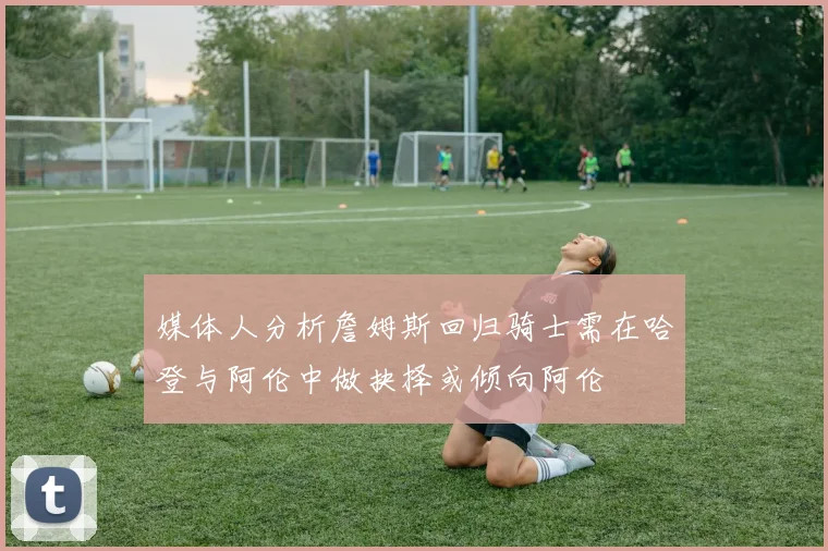 媒体人分析詹姆斯回归骑士需在哈登与阿伦中做抉择或倾向阿伦