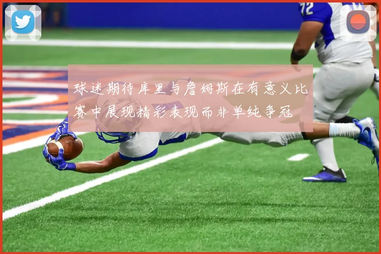 球迷期待库里与詹姆斯在有意义比赛中展现精彩表现而非单纯争冠