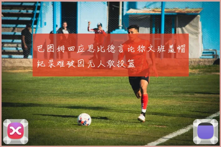巴图姆回应恩比德言论称文班盖帽纪录难破因无人敢投篮