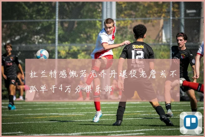 杜兰特感慨若无乔丹退役老詹或不孤单于4万分俱乐部
