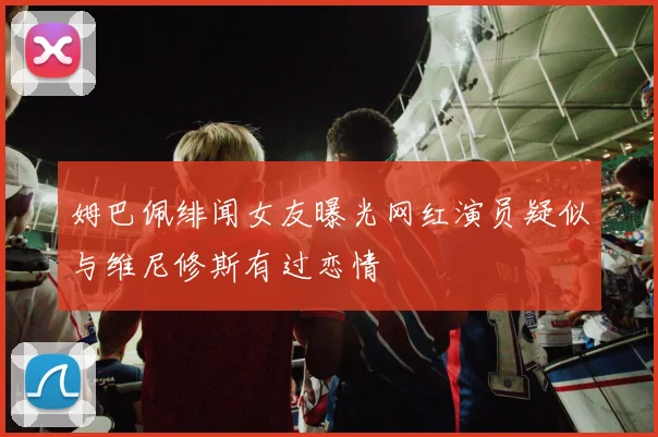 姆巴佩绯闻女友曝光网红演员疑似与维尼修斯有过恋情